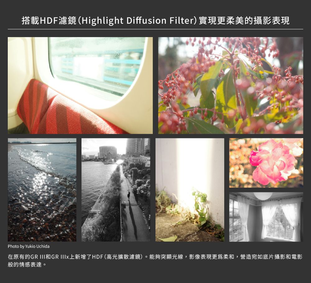 搭載HDF濾鏡(Highlight Diffusion Filter)實現更柔美的攝影表現Photo by Yukio Uchida在原有的GR III和GR 上新增了HDF(高光擴散濾鏡)。能夠突顯光線,影像表現更為柔和,營造宛如底片攝影和電影般的情感表達。