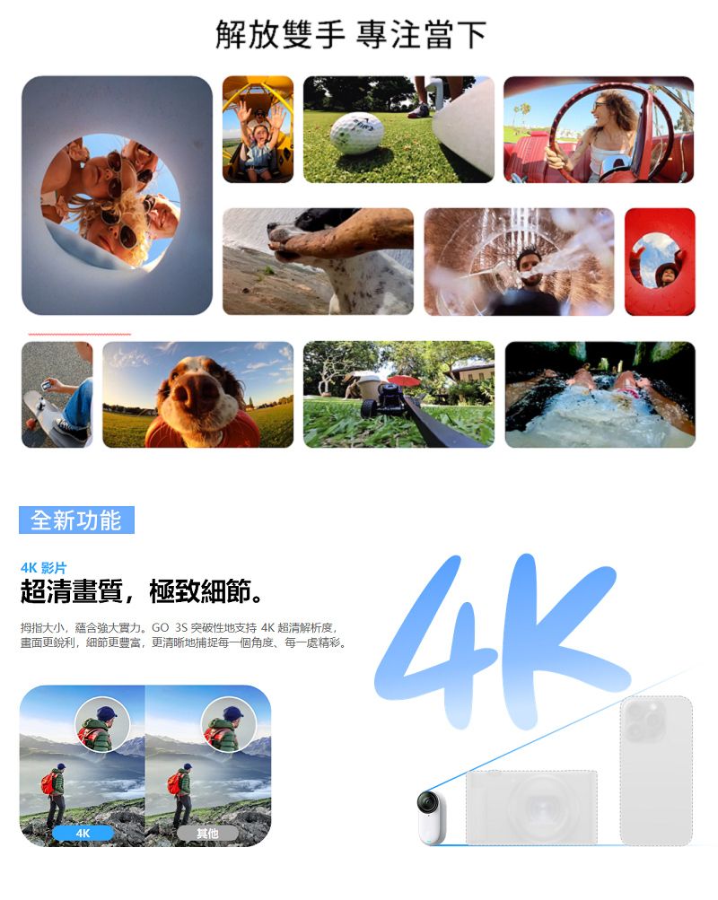 解放雙手 專注當下全新功能4K 影片超清畫質,極致細節。拇指大小,蘊含強大實力。GO 3S 突破性地支持4K超清解析度,畫面更銳利,細節更豐富,更清晰地捕捉每一個角度每一處精彩。4K