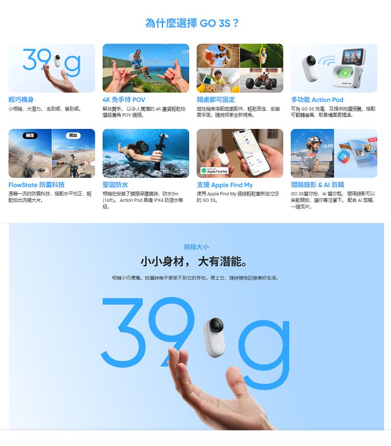 輕巧4K免手持 POV什麼選擇 GO 3S ?隨處都多功能 Action Pod小相機大潛力 走到哪裝到哪解放雙手以令人的 4K 畫質拍超 POV 性機身搭配磁配件輕鬆固定,安装牢固探索全新視角可為 GO 3S 充電,及提供拍攝。搭配可翻轉,取景更精準。關閉開啟FlowState 防震科技堅固防水Apple Find My支援 Apple Find My的防震科技,搭配水平校正,輕鬆拍出流暢大片。相機在了頭保護鏡時,防水5m(16ft)。 Action Pod 具備IPX4 防潑水等。使用 Apple Find My 網絡重新定位您的 GO 3S.拇指大小小小身材,大有潜能。相機小巧便。拍攝時幾乎感受不到它的存在。带上它,随时随地記錄美好生活。15:00間隔錄影 &  輯GO 3S你拍,AI 你剪。 間隔錄影可以自動開拍,讓你。 配合 AI ,一成片,