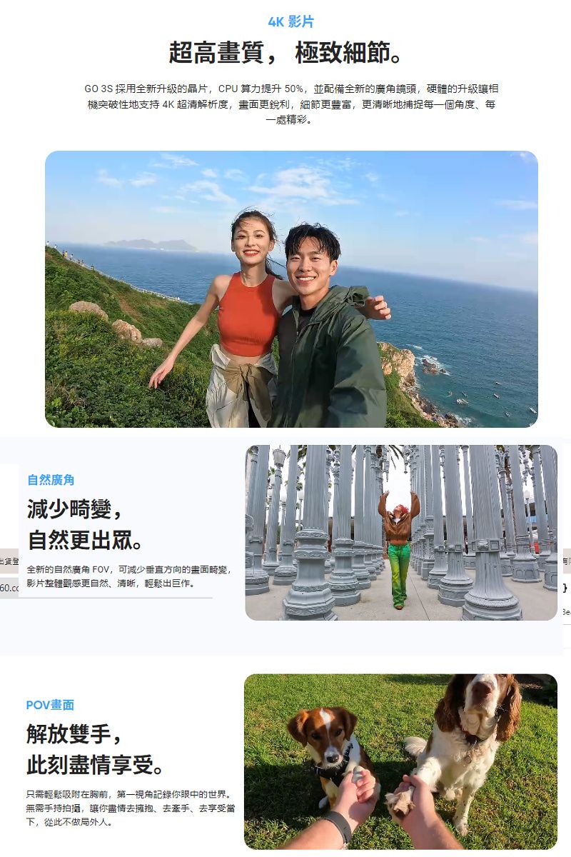 4K 影片超高畫質 極致細節GO 3S 採用全新升級的晶片,CPU算力提升50%,並配備全新的廣角鏡頭,硬體的升級相機突破性地支持 4K超清解析度,畫面更銳利,細節更豐富,更清晰地捕捉每一個角度每一處精彩。出貨登自然廣角減少畸變,自然更出眾。全新的自然廣角 FOV,可減少垂直方向的面畸變,影片整體觀感更自然、清晰,輕鬆出巨作。POV畫面解放雙手,此刻盡情享受。只需輕鬆吸附在胸前,第一視角記錄你眼中的世界。無需手持拍攝,讓你盡情去擁抱、去牽手、去享受當下,從此不做局外人。