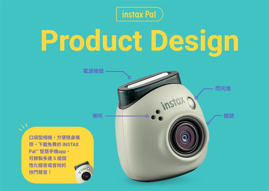 Product Design口袋型相機,方便隨身攜帶。下載免費的 INSTAXPal 智慧手機app,可錄製多達5組個性化語音或音效的快門聲音!電源按鈕instax Pal喇叭instax閃光燈鏡頭