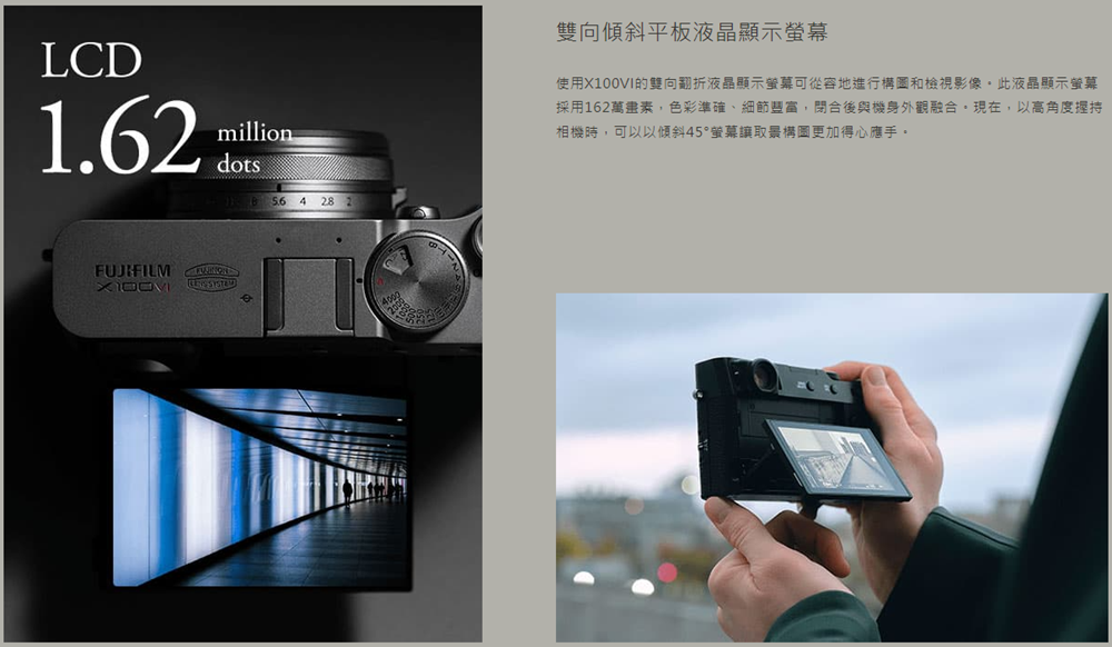LCD1.62milliondots56 4 28 2FUJIFILM 雙向傾斜平板液晶顯示使用X100VI的雙向翻折液晶顯示可從容地進行構圖和檢視影像此液晶顯示採用162萬畫素,色彩準確、細節豐富,閉合後與機身外觀融合現在,以高角度握持相機時,可以以傾斜45°螢幕構圖更加得心應手。
