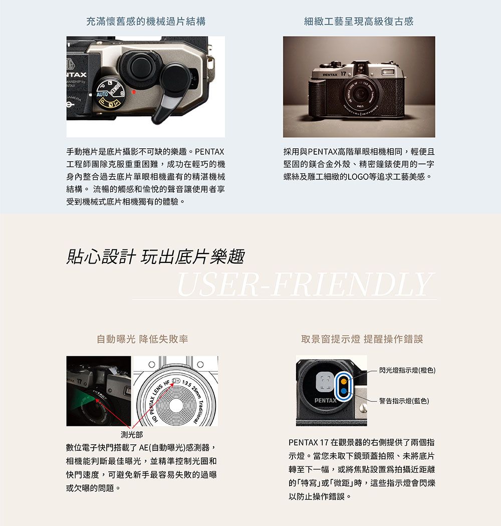充滿懷舊感機械過片結構細緻工藝呈現高級復古感AUTOPENTAX 17手動捲片是底片攝影不可缺的樂趣。PENTAX工程師團隊克服重重困難,成功在輕巧的機身內整合過去底片單眼相機盡有的精湛機械結構。 流暢的觸感和愉悅的聲音讓使用者享受到機械式底片相機獨有的體驗。採用與PENTAX高階單眼相機相同,輕便且堅固的合金外殼、精密鐘錶使用的一字螺絲及雕工細緻的LOGO等追求工藝美感。貼心設計 玩出底片樂趣USER-FRIENDLYTAX 自動曝光 降低失敗率取景窗提示燈 提醒操作錯誤LENS 13.5閃光燈指示燈(橙色)PENTAX警告指示燈(蓝色)測光部位電子快門搭載了AE(自動曝光)感測器,相機能判斷最佳曝光,並精準控制光圈和快門速度,可避免新手最容易失敗的過曝或欠曝的問題。PENTAX 17 在觀景器的右側提供了兩個指示燈。當您未取下鏡頭蓋拍照、未將底片轉至下一幅,或將焦點設置拍攝近距離的特寫或「微距時,這些指示燈會閃爍以防止操作錯誤。