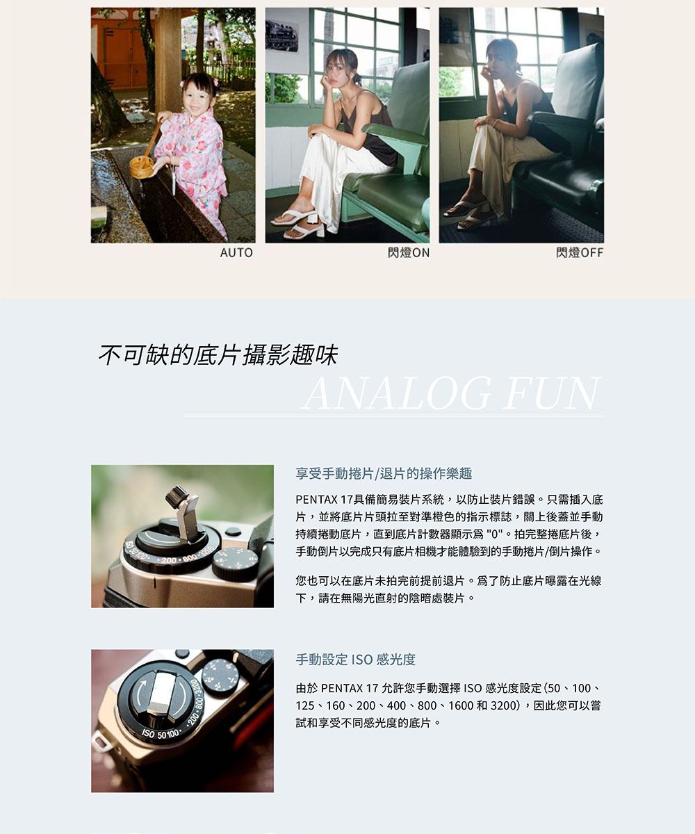 AUTO閃燈ON閃燈 OFF不可缺的底片攝影趣味ANALOG FUN享受手動捲片/退片的操作樂趣PENTAX 17具備簡易裝片系統,以防止裝片錯誤。只需插入底片,並將底片片頭拉至對準橙色的指示標誌,關上後蓋並手動持續捲動底片,直到底片計數器顯示。拍完整捲底片後,手動倒片以完成只有底片相機才能體驗到的手動捲片/倒片操作。您也可以在底片未拍完前提前退片。爲了防止底片曝露在光線下,請在無陽光直射的陰暗處裝片。 50100 手動設定ISO感光度由於 PENTAX 17允許您手動選擇ISO感光度設定(50、100、125、160、200、400、800、1600和3200),因此您可以試和享受不同感光度的底片。