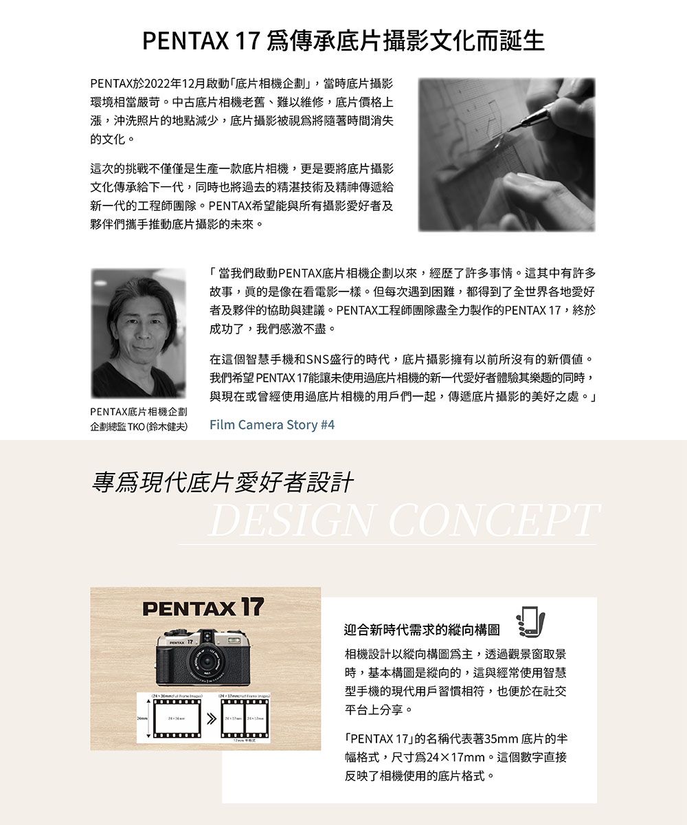 PETAX 17 傳承底片攝影文化而誕生PENTAX於2022年12月啟動「底片相機企劃,當時底片攝影環境相當嚴苛。中古底片相機老舊、難以維修,底片價格上漲,沖洗照片的地點減少,底片攝影被視爲將隨著時間消失的文化。這次的挑戰不僅僅是生產一款底片相機,更是要將底片攝影文化傳承給下一代,同時也將過去的精湛技術及精神傳遞給新一代的工程師團隊。PENTAX希望能與所有攝影愛好者及夥伴們攜手推動底片攝影的未來。PENTAX底片相機企劃企劃總監TKO (鈴木健夫)「當我們啟動PENTAX底片相機企劃以來,經歷了許多事情。這其中有許多故事,是像在看電影一樣。但每次遇到困難,都得到了全世界各地愛好者及夥伴的協助與建議。PENTAX工程師團隊盡全力製作的PENTAX 17,終於成功了,我們感激不盡。在這個智慧手機和SNS盛行的時代,底片攝影擁有以前所沒有的新價值。我們希望 PENTAX 17能讓未使用過底片相機的新一代愛好者體驗其樂趣的同時,與現在或會經使用過底片相機的用戶們一起,傳遞底片攝影的美好之處。」Film Camera Story #4專現代底片愛好者設計DESIGN CONCEPTPENTAX 17N迎合新時代需求的縱向構圖相機設計以縱向構圖,透過觀景窗取景時,基本構圖是縱向的,這與經常使用智慧型手機的現代用戶習慣相符,也便於在社交平台上分享。「PENTAX 17」的名稱代表著35mm 底片的半幅格式,尺寸為2417mm。這個數字直接反映了相機使用的底片格式。