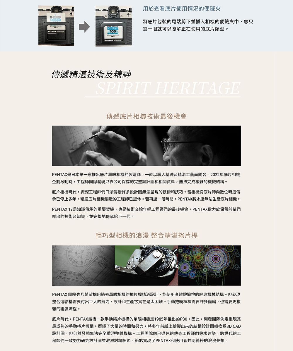 100用於查看底片使用情況的便籤夾將底片包装的尾端剪下並插入相機的便籤夾中,您只需一眼就可以瞭解正在使用的底片類型。遞精湛技術及精神SPIRIT HERITAGE傳遞底片相機技術最後機會PENTAX是日本第一家推出底片單眼相機的製造商,一直以職人精神及精湛工藝而聞名。2022年底片相機企劃啟動時,工程師團隊發現只靠公司保存的完整設計圖和相關資料,無法完成複雜的機械結構。底片相機時代,資深工程師們口頭傳授許多設計圖無法呈現的技術和技巧。當相機從底片轉向數位時傳承已停止多年,精通底片相機製造的工程師已退休。若再過一段時間,PENTAX將永遠無法底片相機。PENTAX 17是知識傳承的重要契機,也是技術交給年輕工程師們的最後機會。PENTAX致力於保留前輩們傑出的技術及知識,並完整地傳承給下一代。輕巧型相機的浪漫 整合精湛捲片桿PENTAX 團隊強烈希望採用過去單眼相機的捲片桿精湛設計,能使用者體驗愉悅的經典機械結構。但發現整合這結構需要付出巨大的努力,設計和實在是太困難。手動捲繞槓桿需要許多齒輪,也需要更複雜的組裝流程。底片時代,PENTAX最後一款手動捲片機構的單眼相機是1985年推出的P30。因此,開發團隊決定重現其最成熟的手動捲片機構。歷經了大量的時間和努力,將多年前紙上繪製出來的結構設計圖轉換3D CAD設計圖,但仍然發現無法完全重現整體機構。工程團隊向已退休的傳奇工程師們尋求建議,跨世代的工程師們一致努力研究設計圖並激烈討論細節,終於實現了PENTAX和使用者共同純粹的浪漫夢想。