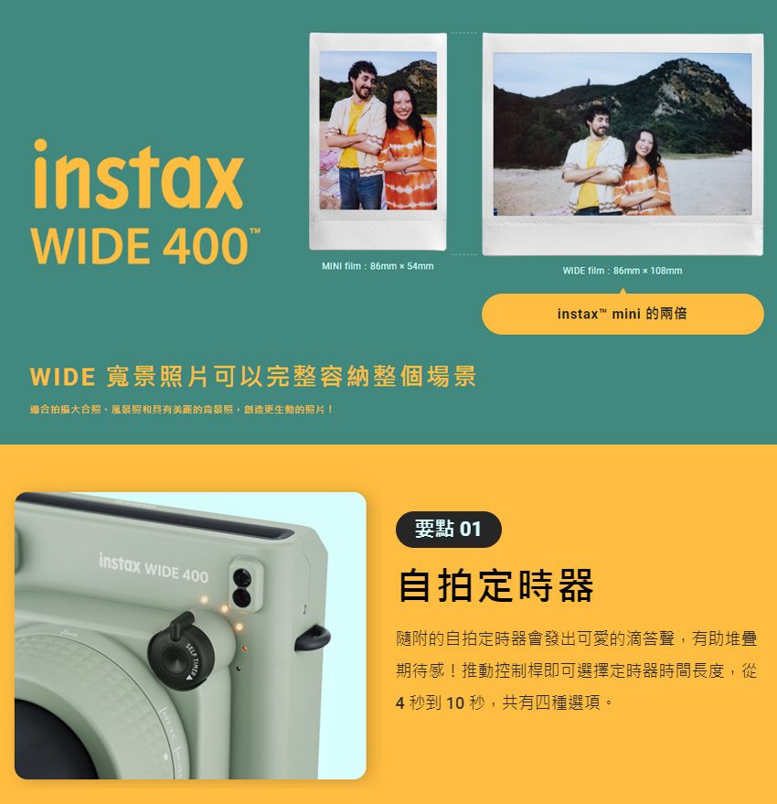 instaWIDE 400MINI film86mm×54mmWIDE film: 86mm x 108mmWIDE 寬景照片可以完整容納整個場景適合大合照、風景照和美麗的背景照創造更生動的照片!instax mini 的instax WIDE 400要點 01自拍定時器隨附的自拍定時器會發出可愛的滴答聲,有助堆疊期待感!推動控制桿即可選擇定時器時間長度,從4 秒到10秒,共有四種選項。