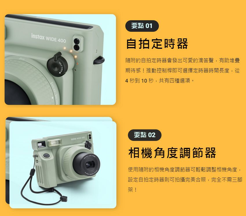instax WIDE 400要點 01自拍定時器隨附的自拍定時器會發出可愛的滴答聲,有助堆疊期待感!推動控制桿即可選擇定時器時間長度,從4 秒到10秒,共有四種選項。要點 02相機角度調節器使用隨附的相機角度調節器可輕鬆調整相機角度,設定自拍定時器則可拍攝完美合照,完全不需三腳架!