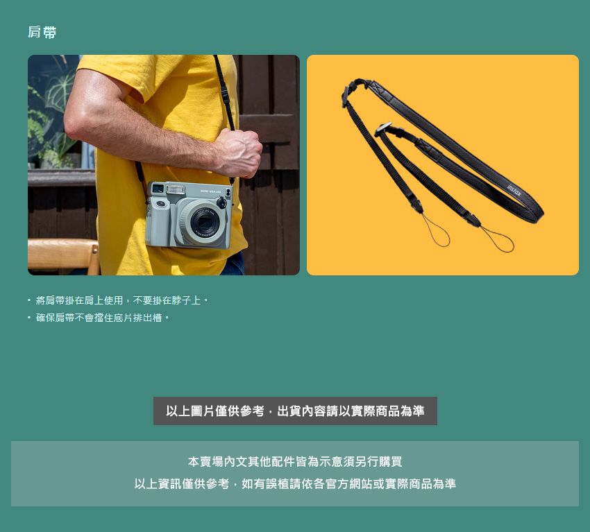 肩帶將肩帶掛在肩上使用,不要掛在脖子上。確保肩帶不會擋住底片排出槽。以上圖片僅供參考,出貨容請以實際商品為準本賣場內文其他配件皆為示意須另行購買以上資訊僅供參考,如有誤植請依各官方網站或實際商品為準