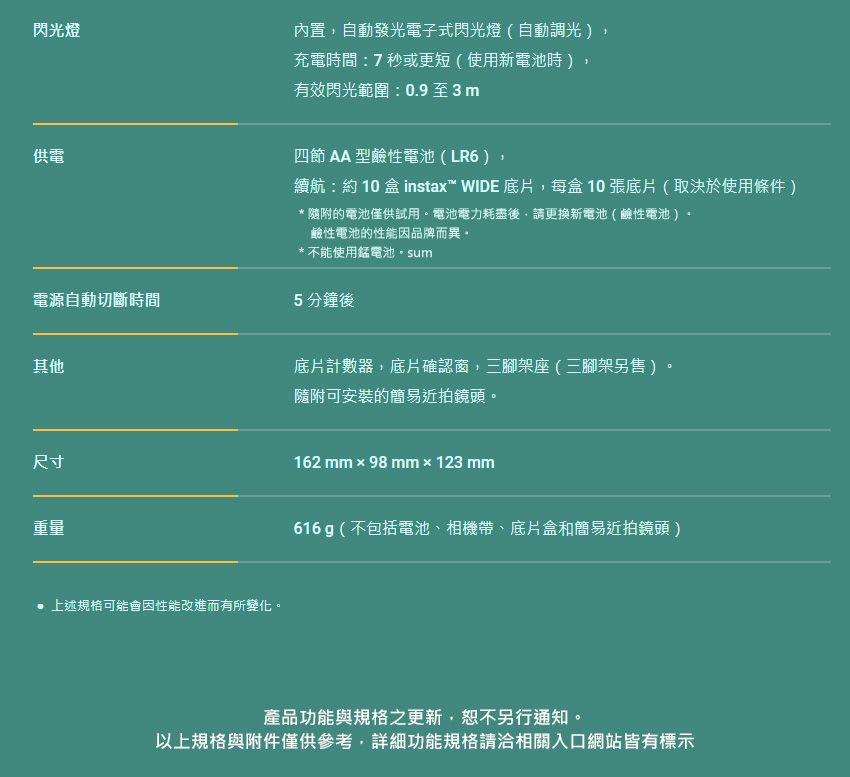 閃光燈內置自動發光電子式閃光燈(自動調光充電時間:7秒或更短(使用新電池時)有效閃光範圍:0.9至3m供電四節  型鹼性電池(LR6),續航:約10盒 instax WIDE 底片,每盒10張底片(取決於使用條件)* 隨附的電池僅供試用電池電力耗盡後,請更換新電池(鹼性電池)鹼性電池的性能品牌而異。*不能使用電池。sum電源自動切斷時間5分鐘後其他底片計數器,底片確認窗,三腳架座(三腳架另售)隨附可安裝的簡易近拍鏡頭。。尺寸162 mm98mm×123mm重量上述規格可能會因性能改進而有所變化。616g(不包括電池、相機帶、底片盒和簡易近拍鏡頭)產品功能與規格之更新,恕不另行通知。以上規格與附件僅供參考,詳細功能規格請洽相關入口網站皆有標示