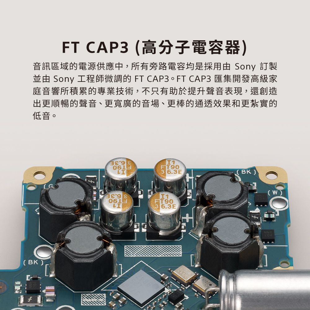 FT CAP3 高分子電容器音訊區域的電源供應中,所有旁路電容均是採用由 Sony 訂製並由 Sony 工程師微調的 FT CAP3。FT CAP3 匯集開發高級家庭音響所積累的專業技術,不只有助於提升聲音表現,還創造出更順暢的聲音、更寬廣的音場、更棒的通透效果和更紮實的低音。(BK)061FT90363E(BK)061LIFT906.3E.(W)