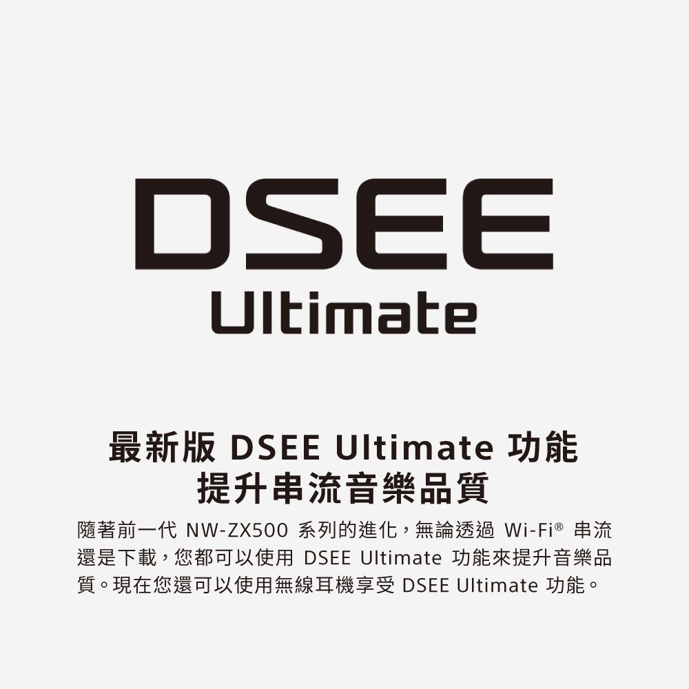 DSEEUltimate最新版 DSEE Ultimate 功能提升串流音樂品質隨著前一代 NW-ZX500 系列的進化,無論透過Wi-Fi® 串流還是下載,您都可以使用 DSEE Ultimate 功能來提升音樂品質。現在您還可以使用無線耳機享受 DSEE Ultimate 功能。