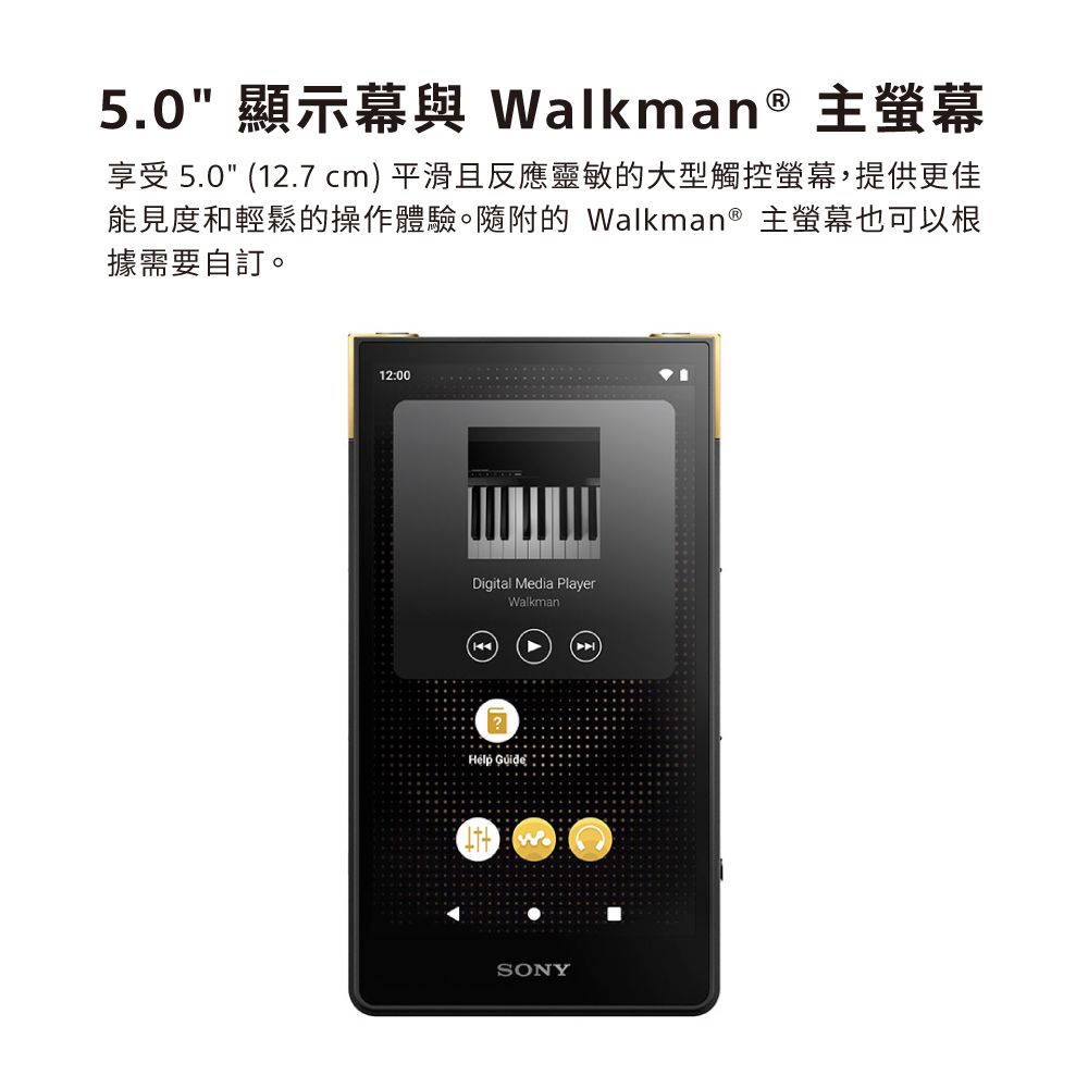 5.0 顯示幕與 Walkman® 主螢幕享受 5.0 (2.7 cm)平滑且反應靈敏的大型觸控螢幕,提供更佳能見度和輕鬆的操作體驗。隨附的 Walkman® 主螢幕也可以根據需要自訂。12:00Digital Media PlayerWalkman 1SONY