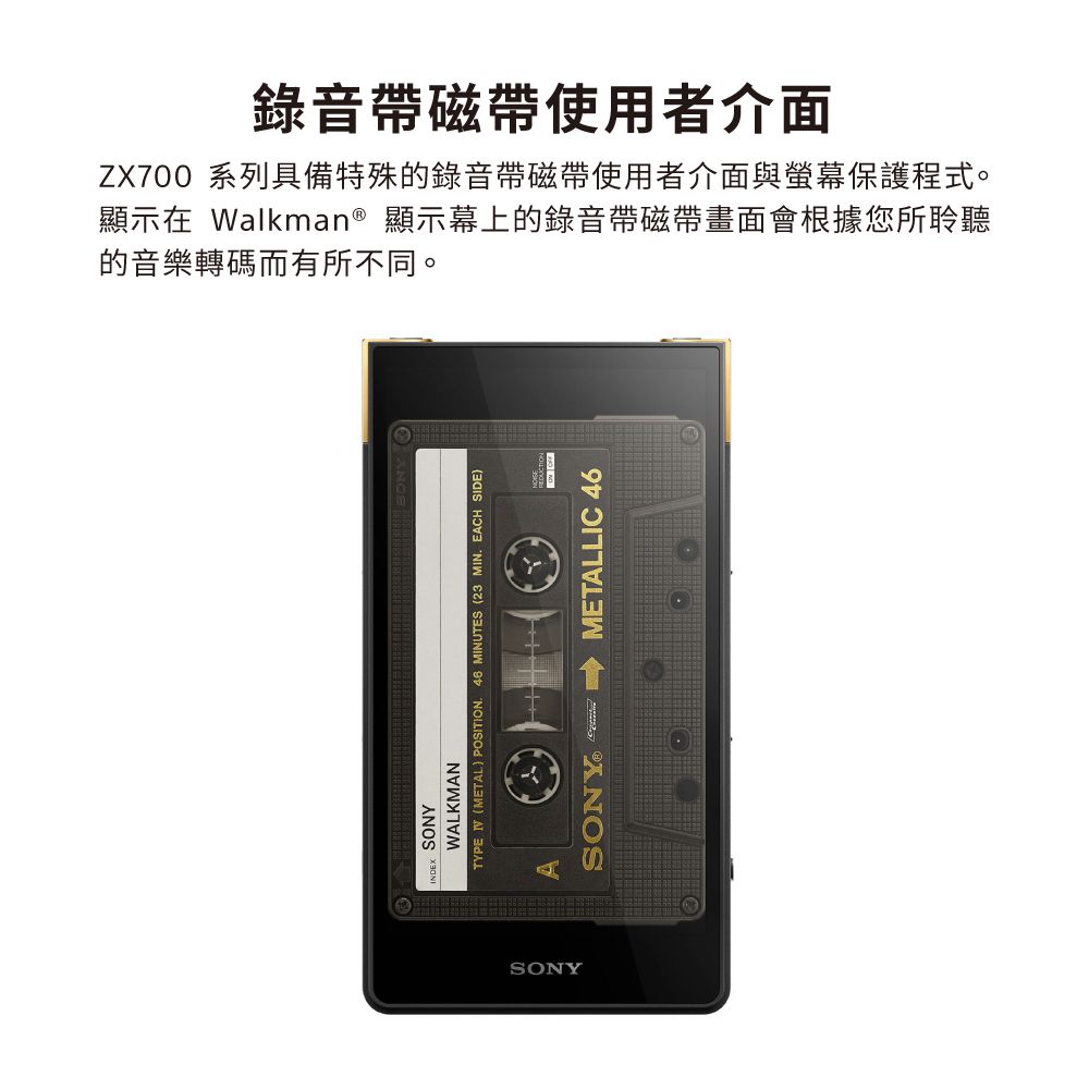 的音樂轉碼而有所不同。顯示在 Walkman® 顯示幕上的錄音帶磁帶畫面會根據您所聆聽ZX700 系列具備特殊的錄音帶磁帶使用者介面與保護程式。錄音帶磁帶使用者介面SONYWALKMANTYPE (METAL) POSITION. 46 MINUTES (23 MIN. EAH SIDE)SONYASONYO C METALLIC 46