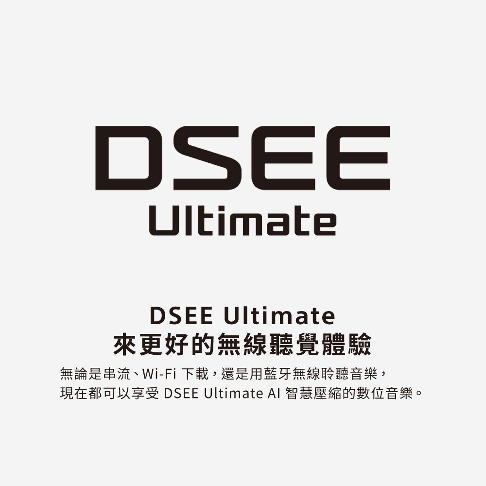 DSEEUltimateDSEE Ultimate來更好的無線聽覺體驗無論是串流、Wi-Fi下載,還是用藍牙無線聆聽音樂,現在都可以享受 DSEE Ultimate AI 智慧壓縮的數位音樂。