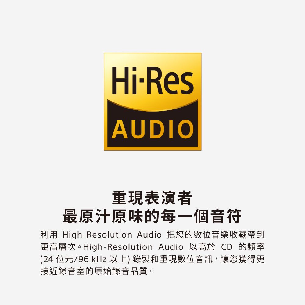 HiResAUDIO重現表演者最原汁原味的每一個音符利用 High-Resolution Audio 把您的數位音樂收藏帶到更高層次。High-Resolution Audio 以高於 CD 的頻率(24 位元/96kHz 以上) 錄製和重現數位音訊,讓您獲得更接近錄音室的原始錄音品質。