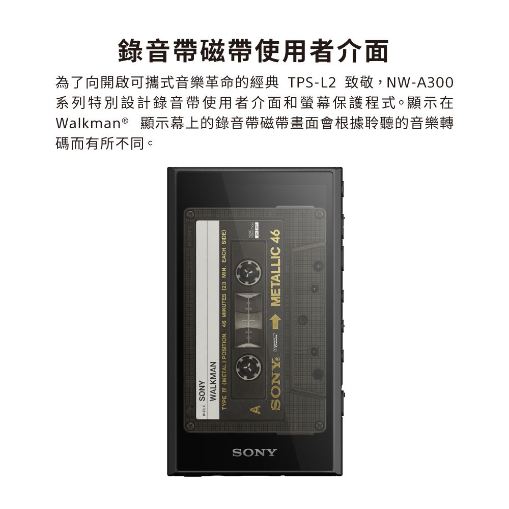碼而有所不同。Walkman® 顯示幕上的錄音帶磁帶畫面會根據聆聽的音樂轉系列特別設計錄音帶使用者介面和螢幕保護程式。顯示在為了向開啟可攜式音樂革命的經典 TPS-L2 致敬,NW-A300錄音帶磁帶使用者介面SONYWALKMANTYPE (METAL POSITION46 MINUTES (23 MIN. EAH SIDE)SONYASONY. C METALLIC 46