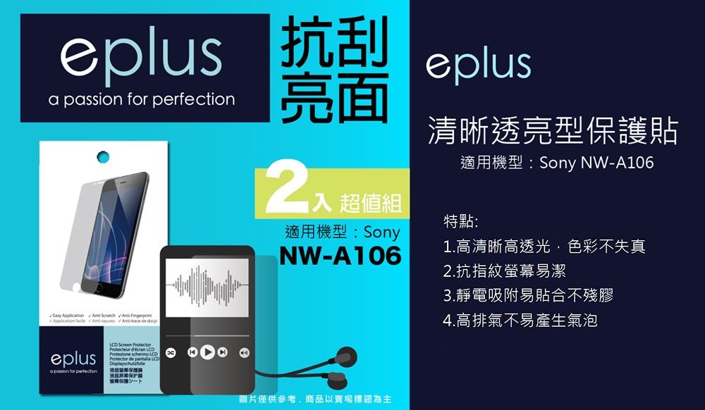 plus 抗刮  for perfection亮面 超值組適用機型:SonyNWA106eplus清晰透亮型保護貼適用機型:Sony NWA106特點:1.高清晰高透光色彩不失真 Application  - -  eplusa passion for perfection   e  Protector de  LCD保护圖片僅供參考,商品以賣場標題為主2.抗指紋螢幕易潔3.靜電吸附易貼合不殘膠4.高排氣不易產生氣泡