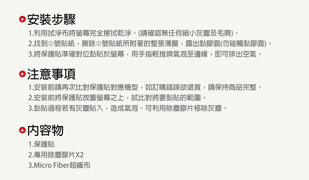 安裝步驟1.利用拭淨布將螢幕完全擦拭乾淨。(請確認無任何細小灰塵及毛)。2.找到①號貼紙撕除①號貼紙所附著的整張薄膜,露出黏膠面(勿碰觸黏膠面)。3.將保護貼準確對位黏貼於螢幕,用手指輕推擠氣泡至邊緣,即可排出空氣。注意事項1.安裝前請再次比對保護貼對應機型,如訂購錯誤欲退貨,請保持商品完整。2. 安裝前將保護貼放置螢幕之上,試比對將要黏貼的範圍。3.黏貼過程若有灰塵貼入,造成氣泡。可利用除塵膠片移除灰塵。 內容物1.保護貼2.專用除塵膠片X23.Micro Fiber超纖布