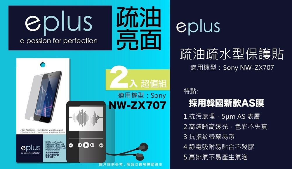 eplus 疏油  for eplus亮面Easy Application    eplusa passion for perfection Screen Protector   Protector de  LCD保护入 超值組適用機型:SonyNW-ZX707疏油疏水型保護貼適用機型:Sony NW-ZX707特點:採用韓國新款AS膜1.抗污處理 AS 表層圖片僅供參考商品以賣場標題為主2.高清晰高透光,色彩不失真3抗指紋螢幕易潔4.靜電吸附易貼合不殘膠5.高排氣不易產生氣泡