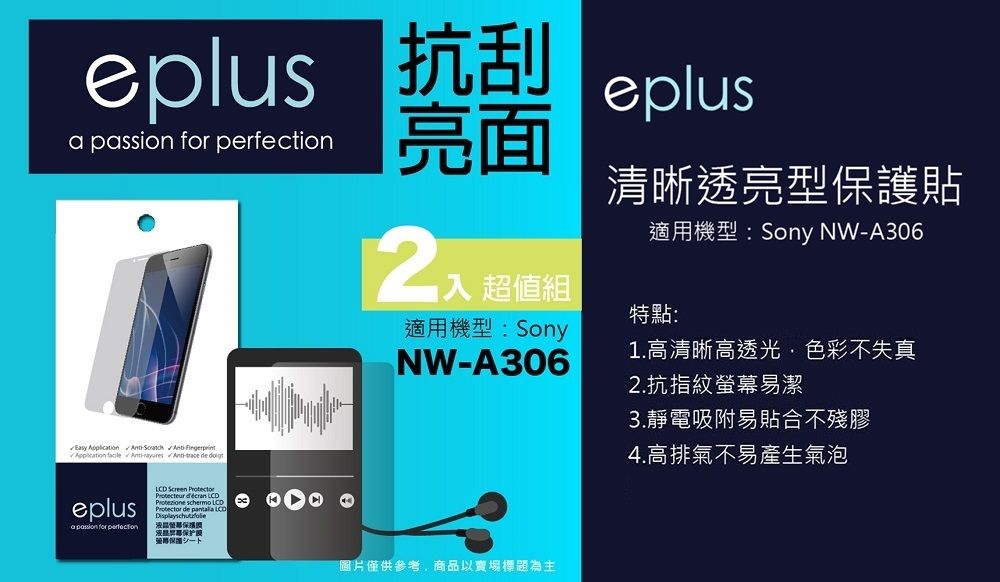 eplus 抗刮   亮面入 超值組適用機型:SonyNWA306eplus清晰透亮型保護貼適用機型:Sony NWA306特點:1.高清晰高透光色彩不失真Easy    --  eplusa passion for perfection Screen    Protector de  保护圖片僅供參考,商品以賣場標題為主2.抗指紋螢幕易潔3.靜電吸附易貼合不殘膠4.高排氣不易產生氣泡