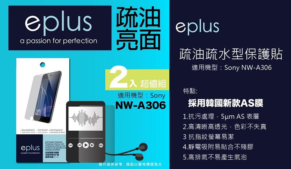 eplus 疏油  for 亮面入 超值組適用機型:SonyNWA306eplus疏油疏水型貼特點:適用機型:Sony NWA306採用韓國新款AS膜1.抗污處理 AS 表層Easy Application  --  eplusa passion for perfection Screen Protector   Protector de  LCD保护保護圖片僅供參考商品以賣場標題為主2.高清晰高透光,色彩不失真3抗指紋螢幕易潔4.靜電吸附易貼合不殘膠5.高排氣不易產生氣泡