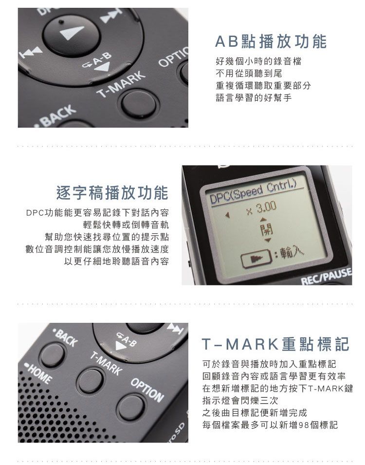 -BBACKT-MARKAB點播放功能好幾個小時的錄音檔不用從頭聽到尾重複循環聽取重要部分語言學習的好幫手DPC功能能更容易記錄下對話內容輕鬆快轉或倒轉音軌逐字稿播放功能DPC(Speed Cntrl.) 3.00幫助您快速找尋位置的提示點數位音調控制能讓您放慢播放速度以更仔細地聆聽語音內容輸入-BBACKT-MARK OPTIONHOMEREC/PAUSET-MARK重點標記可於錄音與播放時加入重點標記回顧錄音內容或語言學習更有效率在想新增標記的地方按下T-MARK鍵指示燈會閃爍三次之後曲目標記便新增完成每個檔案最多可以新增98個標記