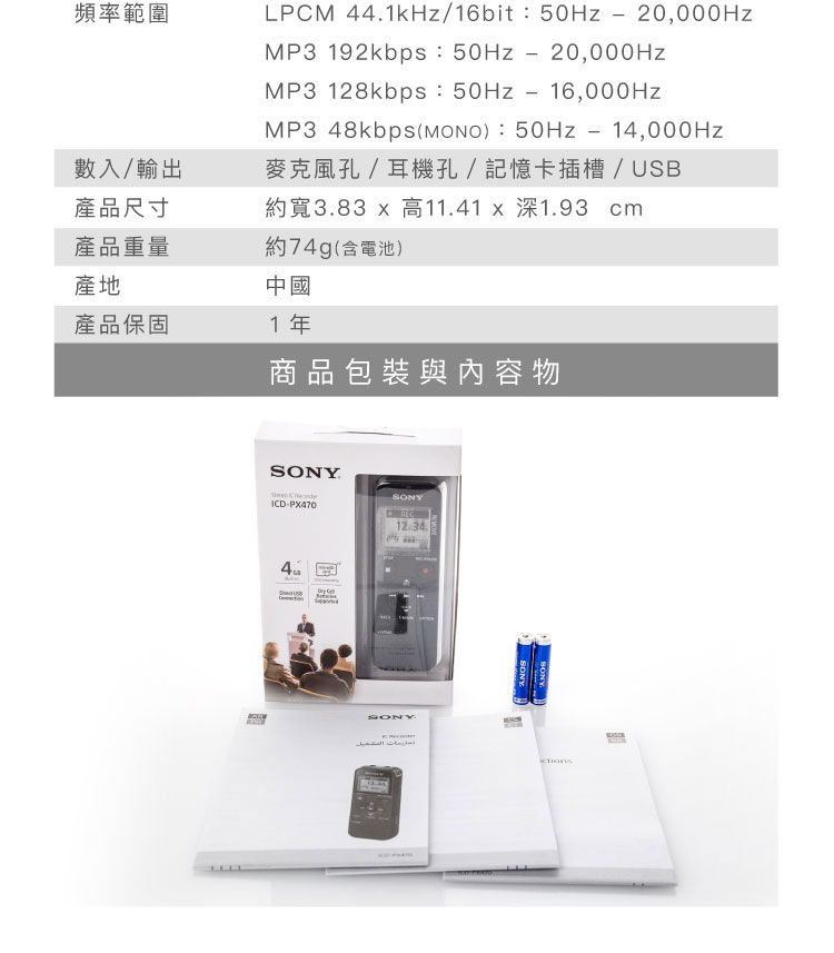 頻率範圍LPCM 44.1kHz/16bit   MP3 192kbps:-MP3 128kbps:-16,000HzMP3 48kbps(): 50Hz-14,000Hz麥克風孔/耳機孔/記憶卡插槽/USB約寬3.83  高11.41 x 深1.93 cm數入/輸出產品尺寸產品重量約74g(含電池)產地中國產品保固1年商品包裝與內容物ICD-412.34SONY التشغيلSONYSONY