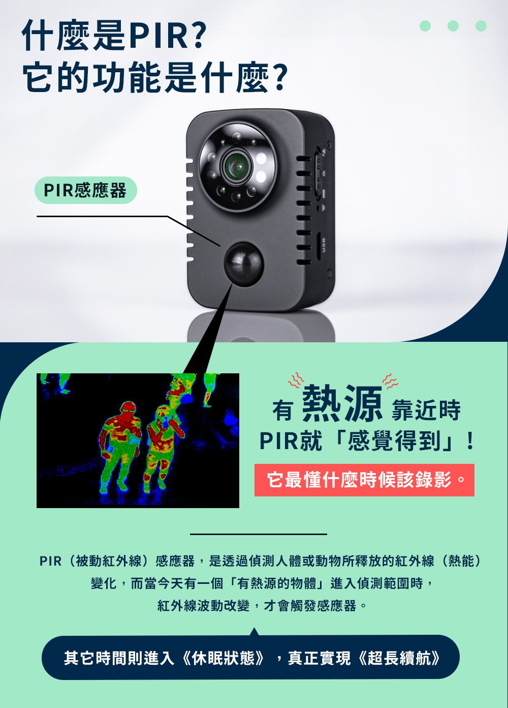 什麼是PIR?它的功能是什麼?PIR感應器有熱源 靠近時PIR就「感覺得到」!它最懂什麼時候該錄影。PIR(被動紅外線)感應器,是透過偵測人體或動物所釋放的紅外線(熱能)變化,而當今天有一個「有熱源的物體」進入偵測範圍時,紅外線波動改變,才會觸發感應器。其它時間則進入《休眠狀態》,真正實現《超長續航》