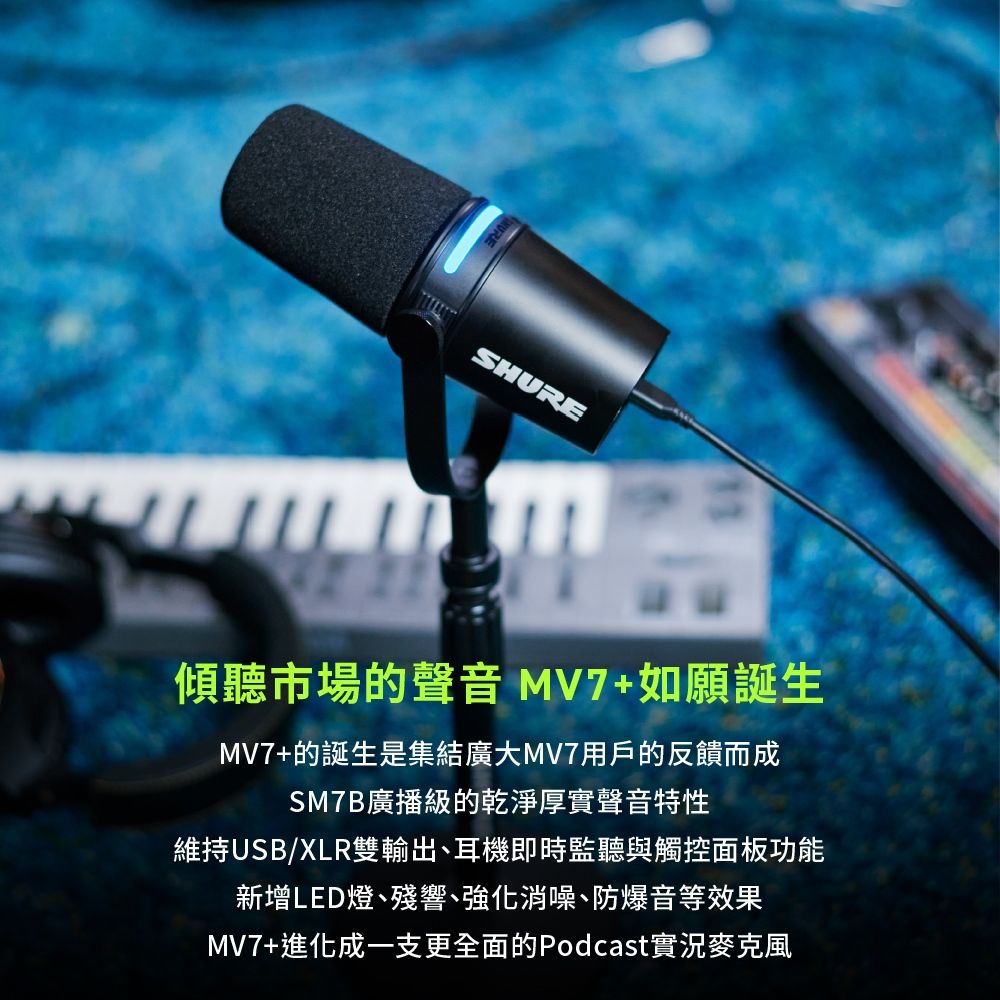 SHURE傾聽市場的聲音 MV7+如願誕生MV7+的誕生是集結廣大MV7用戶的反饋而成SM7B廣播級的乾淨厚實聲音特性維持USB/XLR雙輸出、耳機即時監聽與觸控面板功能新增LED燈、殘響、強化消噪、防爆音等效果MV7+進化成一支更全面的Podcast實況麥克風