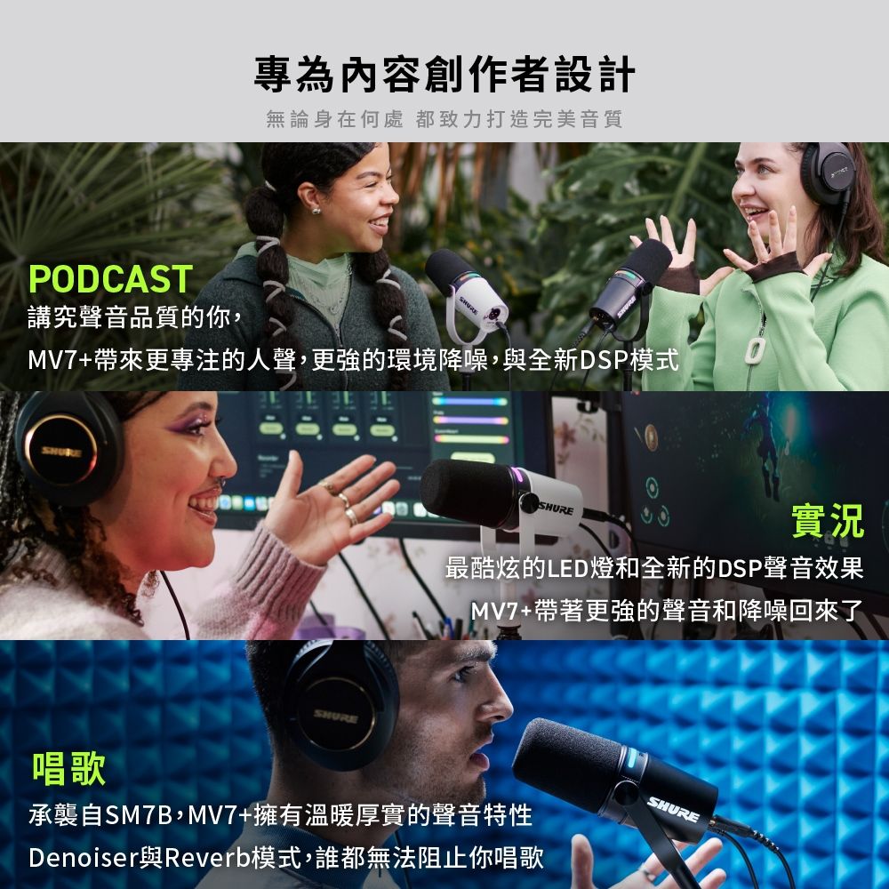 專為內容創作者設計無論身在何處都致力打造完美音質PODCAST講究聲音品質的你,MV7+帶來更專注的人聲,更強的環境降噪,與全新DSP模式SHURESHURE實況最酷炫的LED燈和全新的DSP聲音效果MV7+帶著更強的聲音和降噪回來了唱歌承襲自SM7B,MV7+擁有溫暖厚實的聲音特性Denoiser與Reverb模式,誰都無法阻止你唱歌SHURE