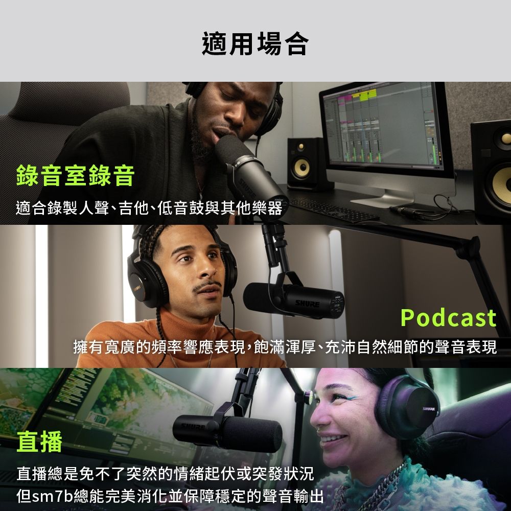 錄音室錄音適用場合適合錄製人聲、吉他、低音鼓與其他樂器直播Podcast擁有寬廣的頻率響應表現,飽滿渾厚、充沛自然細節的聲音表現直播總是免不了突然的情緒起伏或突發狀況但sm7b總能完美消化並保障穩定的聲音輸出SHURE