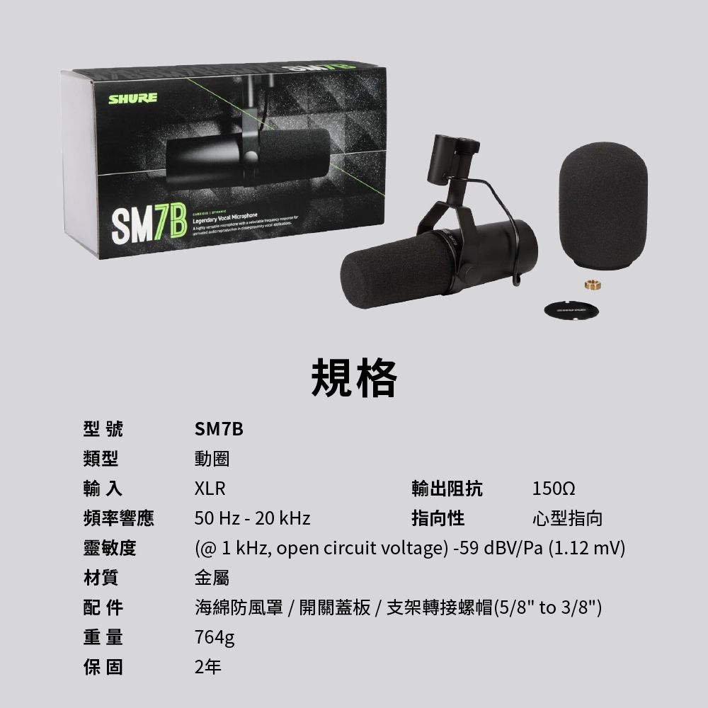 SHURESM7B  Microphone   SM7B規格型號類型動圈輸入XLR頻率響應50Hz-輸出阻抗 1502指向性心型指向靈敏度材質(@ 1kHz, open circuit voltage)-59dBV/Pa(1.12 mV)金屬配件海綿防風罩/開關蓋板/支架轉接螺帽(5/8 to 3/8)重量保固764g2年