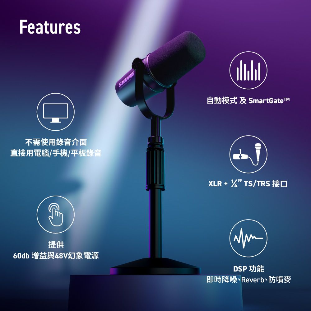 Features不需使用錄音介面SHURE自動模式 及 SmartGateTM直接用電腦/手機/平板錄音XLR  TS/TRS 接口提供60db 增益與48V幻象電源DSP功能即時降噪Reverb、防噴麥