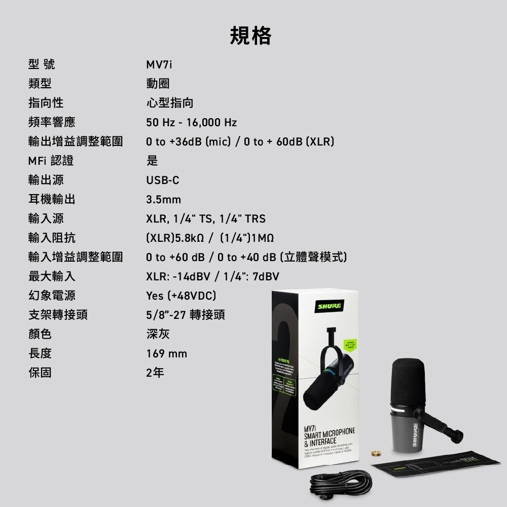 規格型號類型指向性頻率響應輸出增益調整範圍MFi 認證輸出源耳機輸出輸入源輸入阻抗輸入增益調整範圍最大輸入幻象電源支架轉接頭顏色長度動圈心型指向5 Hz - 16, Hz0 to +36dB mic/ 0 to +60dB (XLRUSB-C3.5mmXLR, 1/4 TS, 1/4 TRS(XLR)/1/4)0 to +60 dB / 0 to+40dB(立體聲模式)XLR -14dBV/1/4:7dBVYes (+48VDC)5/8-27 轉接頭深灰169 mmSHURE保固2年MV7iSMART MICROPHONE& INTERFACE