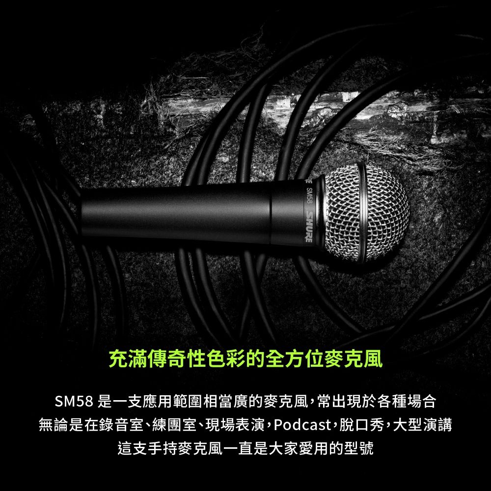 SM58 SHURE充滿傳奇性色彩的全方位SM58 是一支應用範圍相當廣的麥克風,常出現於各種場合無論是在錄音室、練團室、現場表演,Podcast,脫口秀,大型演講這支手持麥克風一直是大家愛用的型號