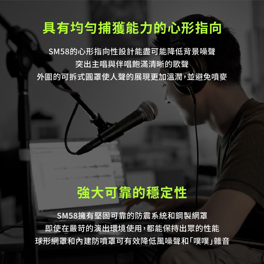 具有均勻捕獲能力的心形指向SM58的心形指向性設計能盡可能降低背景噪聲突出主唱與伴唱飽滿清晰的歌聲外圍的可拆式圓罩使人聲的展現更加溫潤,並避免噴麥強大可靠的穩定性SM58擁有堅固可靠的防震系統和鋼製網罩即使在嚴苛的演出環境使用,都能保持出眾的性能球形網罩和內建防噴罩可有效降低風噪聲和「噗噗雜音
