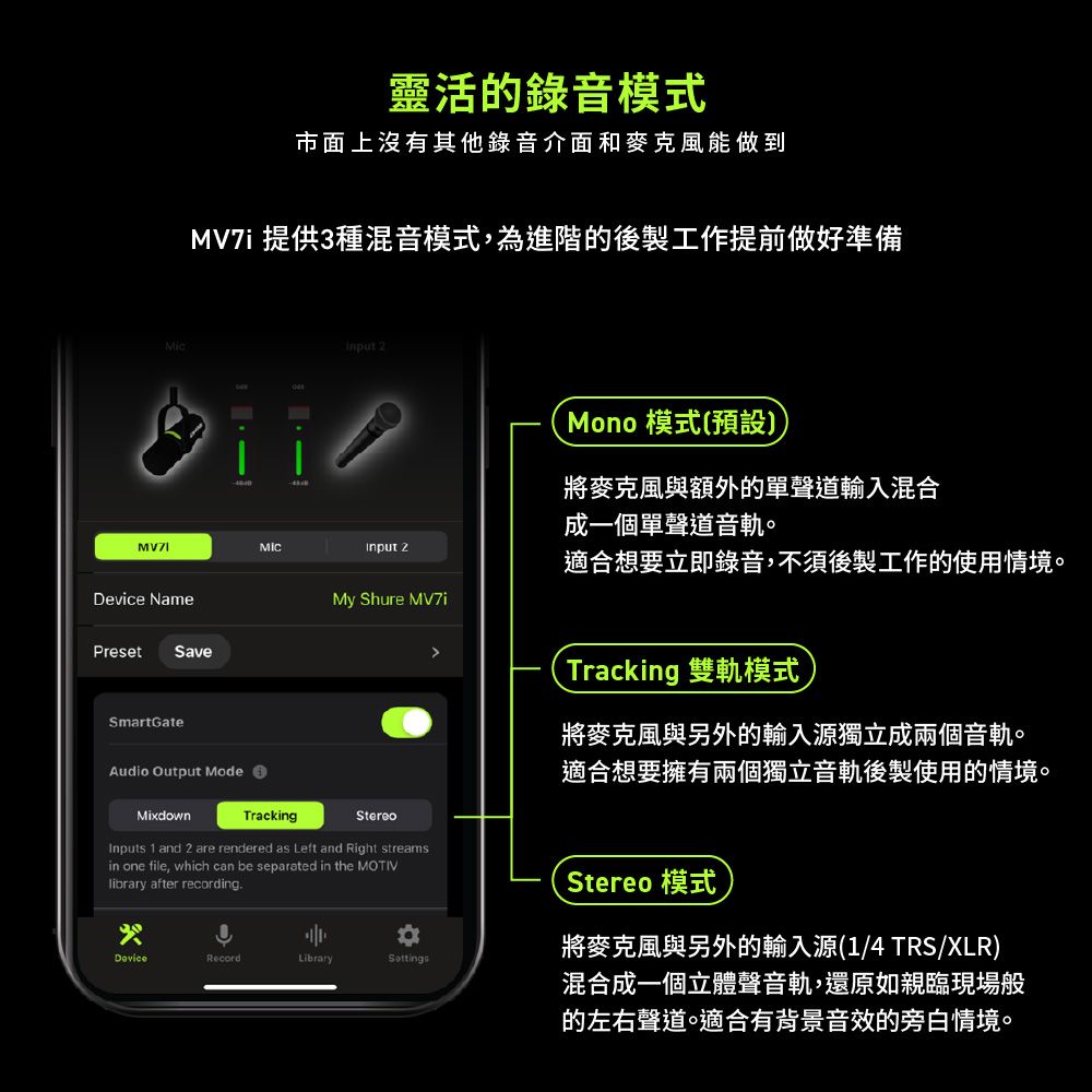 Mic靈活的錄音模式市面上沒有其他錄音介面和麥克風能做到 提供3種混音模式,為進階的後製工作提前做好準備 2 2Device NamePresetSaveSmartGateAudio Output ModeMy Shure Mono 模式(預設將麥克風與額外的單聲道輸入混合成一個單聲道音軌。適合想要立即錄音,不須後製工作的使用情境。Tracking 雙軌模式將麥克風與另外的輸入源獨立成兩個音軌。適合想要擁有兩個獨立音軌後製使用的情境。MixdownTrackingStereoInputs 1 and 2 are rendered as Left and Right streamsin one file, which can be separated in the MOTIVlibrary after recordingRecordLibrarySottingsStereo 模式將麥克風與另外的輸入源(1/4 TRS/XLR)混合成一個立體聲音軌,還原如親臨現場般的左右聲道。適合有背景音效的旁白情境。