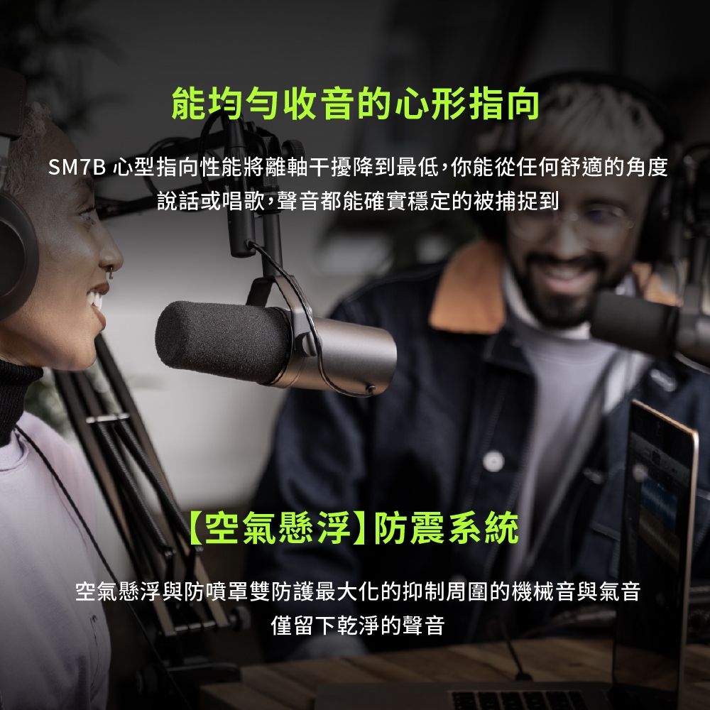 能均勻收音的心形指向SM7B 心型指向性能將離軸干擾降到最低,你能從任何舒適的角度說話或唱歌,聲音都能確實穩定的被捕捉到【空氣懸浮防震系統空氣懸浮與防噴罩雙防護最大化的抑制周圍的機械音與氣音僅留下乾淨的聲音