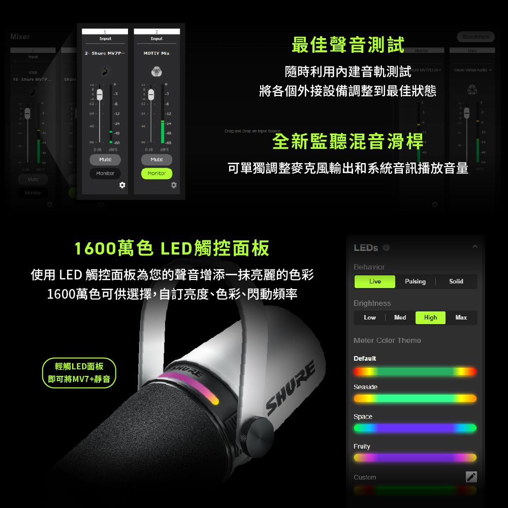 er16  2 Shure MOTIV Mix2440最佳聲音測試Soundcheck隨時利用內建音軌測試Shure  將各個外接設備調整到最佳狀態 d Drop an  60  全新監聽混音滑桿Monitor可單獨調整麥克風輸出和系統音訊播放音量MuteMonitor1600萬色 LED觸控面板Behavior使用 LED 觸控面板為您的聲音增添一抹亮麗的色彩1600萬色可供選擇自訂亮度、色彩、閃動頻率LivePulsingSolidBrightnessLowMedHighMax輕觸LED面板即可將MV7+靜音SHUREMeter Color ThemeDefaultSeasideSpaceFruityCustom