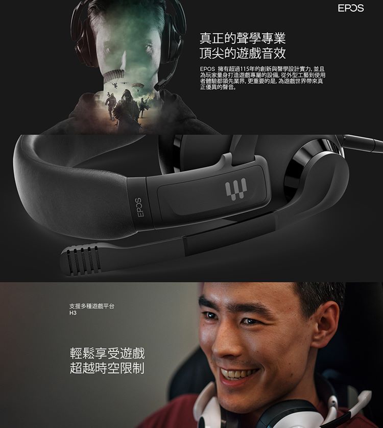支援多種遊戲平台H3輕鬆享受遊戲超越時空限制真正的聲學專業頂尖的遊戲音效 擁有超過115年的創新與聲學設計實力,並且為玩家量身打造遊戲專屬的設備,從外型工藝到使用者體驗都領先業界,更重要的是,為遊戲世界帶來真正優異的聲音。EPOS