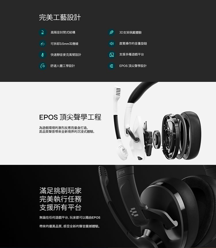 完美工藝設計3D支架佩戴體驗高隔音封閉式結構可拆卸3.5mm耳機線直覺操作的音量旋鈕快速靜音麥克風臂設計 支援多種遊戲平台 舒適人體工學設計EPOS 頂尖聲學設計EPOS 頂尖聲學工程為遊戲環境的激烈反應而量身打造。高品質聲音帶來全新境界的沉浸式體驗。EPOS滿足挑剔玩家完美執行任務支援所有平台無論在任何遊戲平台,玩家都可以藉由EPOS帶來的優異品質,感受全新的聲音震撼體驗。