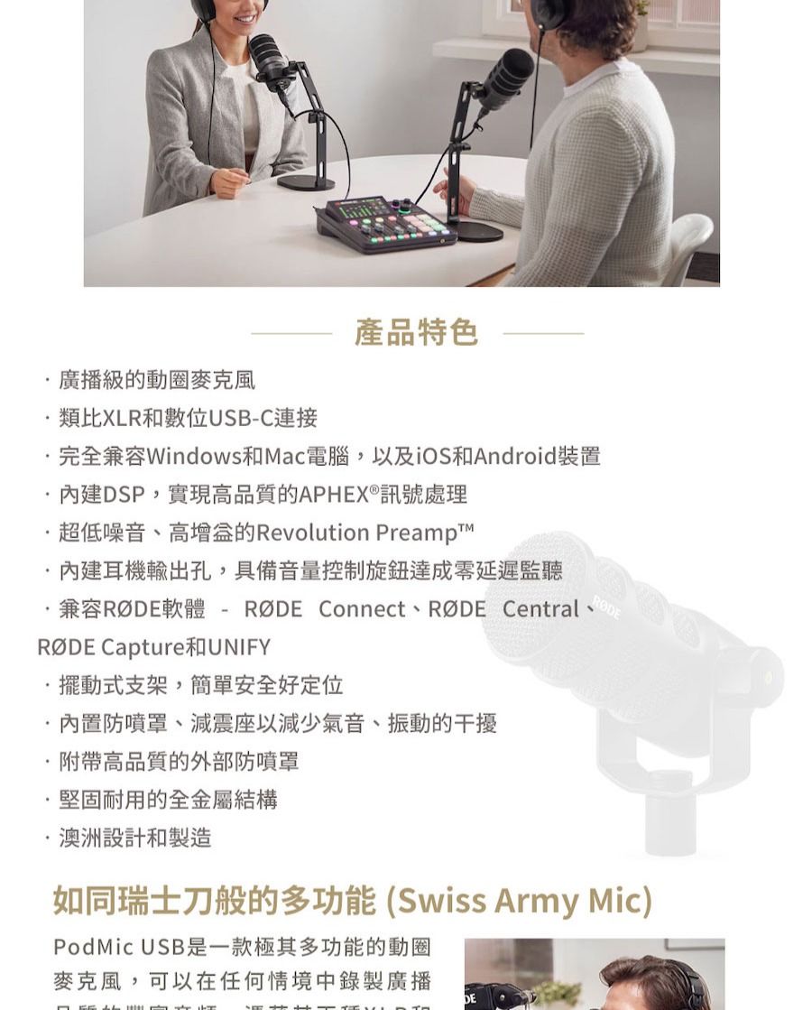 ·廣播級的動圈麥克風類比XLR和數位USB-C連接產品特色完全兼容Windows和Mac電腦,以及iOS和Android裝置內建DSP,實現高品質的APHEX®訊號處理超低噪音、高的Revolution Preampt內建耳機輸出孔,具備音量控制旋鈕達成零延遲監聽·兼容軟體-  Connect、RØDE Central、RØDE Capture UNIFY擺動式支架,簡單安全好定位內置防噴罩、減震座以減少氣音、振動的干擾附帶高品質的外部防噴罩堅固耐用的全金屬結構澳洲設計和製造如同瑞士刀般的多功能(Swiss Army Mic)PodMic USB是一款極其多功能的動圈麥克風,可以在任何情境中錄製廣播