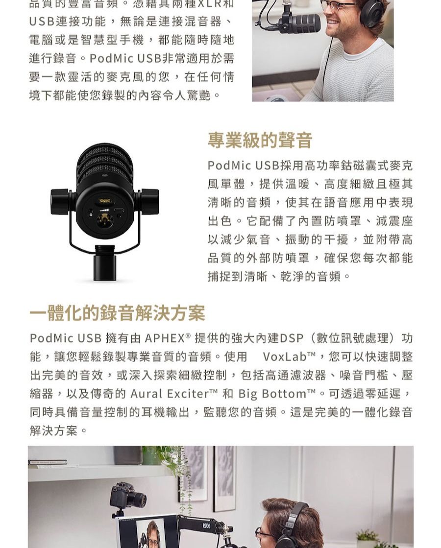 品質的。兩種USB連接功能,無論是連接混音器、電腦或是智慧型手機,都能隨時隨地進行錄音。PodMic USB非常適用於需要一款靈活的麥克風的您,在任何情境下都能使您錄製的內容令人驚艷。一體化的錄音解決方案專業級的聲音PodMic USB採用高功率鈷磁囊式麥克風單體,提供溫暖、高度細緻且極其清晰的音頻,使其在語音應用中表現出色。它配備了內置防噴罩、減震座以減少氣音、振動的干擾,並附帶高品質的外部防噴罩,確保您每次都能捕捉到清晰、乾淨的音頻。PodMic USB 擁有APHEX®提供的DSP(數位訊號處理)功能,讓您輕鬆錄製專業音質的音頻。使用 VoxLabt,您可以快速調整出完美的音效,或深入探索細緻控制,包括高通濾波器、噪音門檻、壓縮器,以及傳奇的 Aural Exciter™ 和 Big Bottom™。可透過零延遲,同時具備音量控制的耳機輸出,監聽您的音頻。這是完美的一體化錄音解決方案。