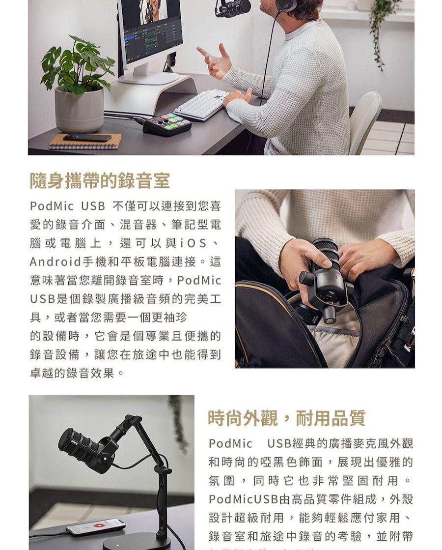 隨身攜帶的錄音室PodMic USB 不僅可以連接到您喜愛的錄音介面混音器、筆記型電腦或電腦上,還可以與iOS、Android手機和平板電腦連接。這意味著當您離開錄音室時,PodMicUSB是個錄製廣播級音頻的完美工具,或者當您需要一個更袖珍的設備時,它會是個專業且便攜的錄音設備,讓您在旅途中也能得到卓越的錄音效果。時外觀,耐用品質PodMic USB經典的廣播麥克風外觀和時尙的啞黑色飾面,展現出優雅的氛圍,同時它也非常堅固耐用。PodMicUSB由高品質零件組成,外殼設計超級耐用,能夠輕鬆應付家用、錄音室和旅途中錄音的考驗,並附帶