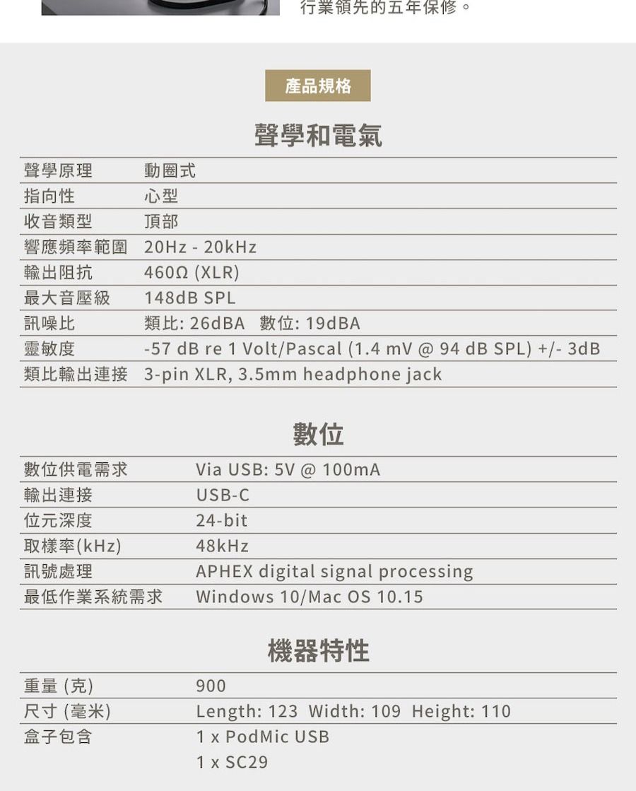 行業領先的五年保修。產品規格聲學和電氣聲學原理動圈式指向性心型收音類型頂部響應頻率範圍 20Hz-20kHz輸出阻抗4602 (XLR)最大音壓級148dB SPL訊噪比類比26dBA 數: 19dBA靈敏度-57dB re 1 Volt/Pascal (1.4  @ 94dB SPL) +/-3dB類比輸出連接 3-pin XLR, 3.5mm headphone jack數位數位供電需求Via USB: 5V @ 100MA輸出連接USB-C位元深度24-bit取樣率(kHz)訊號處理最低作業系統需求48kHzAPHEX digital signal processingWindows 10/Mac OS 10.15機器特性重量(克)900尺寸(毫米)盒子包含Length: 123 Width: 109 Height: 1101  Pod Mic USB1 x SC29