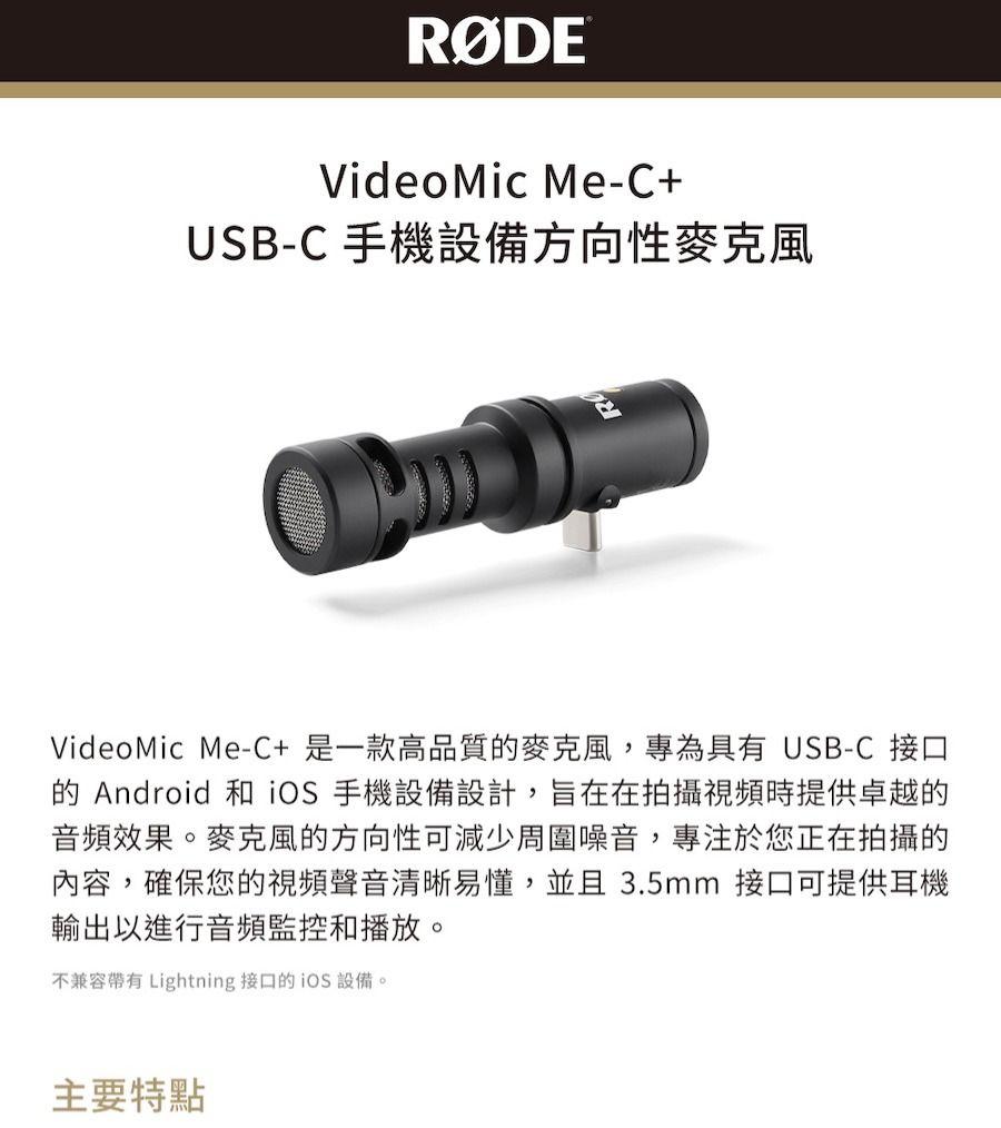 Videomic Me-C+USB-C 手機設備方向性麥克風VideoMic Me-C+是一款高品質麥克風,專為具有 USB-C 接口的 Android 和 手機設備設計,旨在在拍攝視頻時提供卓越的音頻效果。麥克風的方向性可減少周圍噪音,專注於您正在拍攝的內容,確保您的視頻聲音清晰易懂,並且3.5mm 接口可提供耳機輸出以進行音頻監控和播放。不兼容 Lightning 接口的 設備。主要特點
