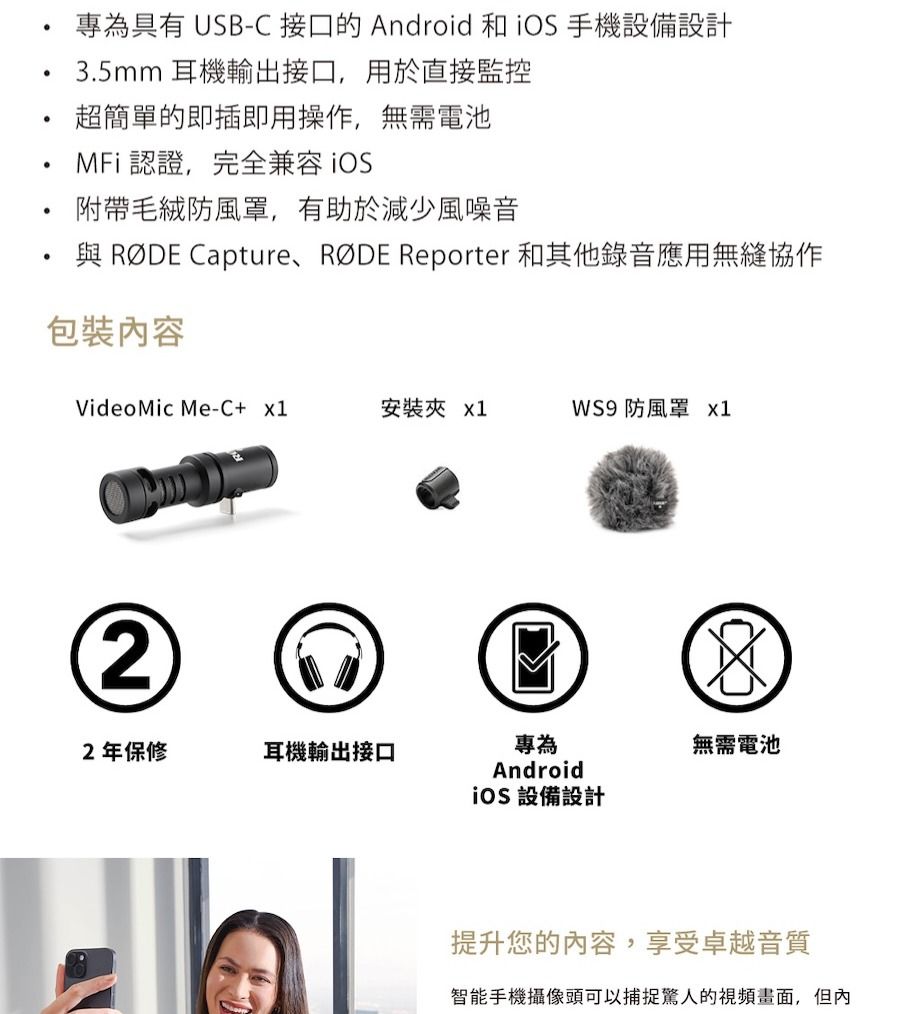 專為具有 USB-C 接口的 Android 和手機設備設計3.5mm 耳機輸出接口,用於直接監控超簡單的即插即用操作,無需電池MFi 認證,完全兼容附帶毛絨防風罩,有助於減少風噪音與 RØDE CaptureRØDE Reporter 和其他錄音應用無縫協作包裝內容Video Mic Me-C+ 安裝夾 x1WS9 防風罩 x122年保修耳機輸出接口專為Android無需電池 設備設計提升您的內容,享受卓越音質智能手機攝像頭可以捕捉驚人的視頻畫面,但內