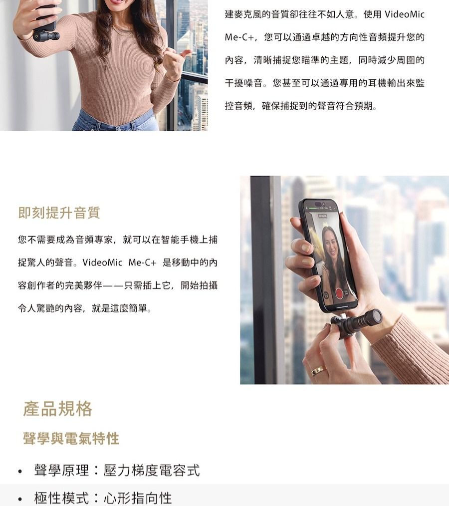 即刻提升音質您不需要成為音頻專家,就可以在智能手機上捕捉驚人的聲音。VideoMic MeC+ 是移動中的容創作者的完美夥伴——只需插上它,開始拍攝令人驚艷的内容,就是這麼簡單。產品規格聲學與電氣特性聲學原理:壓力梯度電容式極性模式:心形指向性建麥克風的音質卻往往不如人意。使用 VideoMicMe-C+,您可以通過卓越的方向性音頻提升您的内容,清晰捕捉您瞄準的主題,同時減少周圍的干擾噪音。您甚至可以通過專用的耳機輸出來監控音頻,確保捕捉到的聲音符合預期。