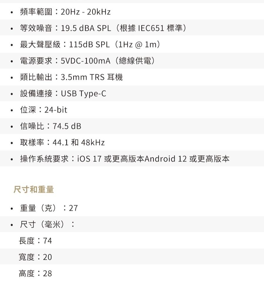 頻率範圍:20Hz-20kHz等效噪音:19.5 dBA SPL(根據IEC651標準)最大聲壓級:115dB SPL(1Hz @ )電源要求:5VDC-100mA(總線供電)類比輸出:3.5mm TRS 耳機設備連接:USB Type-C位深:24-bit信噪比:74.5 dB取樣率:44.1 和 48kHz操作系統要求:iOS 17 或更高版本Android 12 或更高版本尺寸和重量重量(克):27尺寸(毫米):長度:74寬度:20高度:28